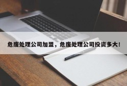 危废处理公司加盟，危废处理公司投资多大！