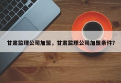 甘肃监理公司加盟，甘肃监理公司加盟条件？