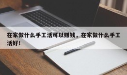 在家做什么手工活可以赚钱，在家做什么手工活好！