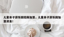 儿童亲子游乐园招商加盟，儿童亲子游乐园加盟资金！