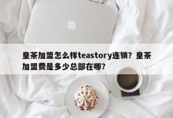 皇茶加盟怎么样teastory连锁？皇茶加盟费是多少总部在哪？