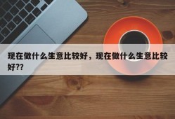 现在做什么生意比较好，现在做什么生意比较好?？