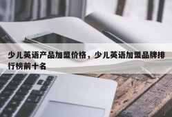 少儿英语产品加盟价格，少儿英语加盟品牌排行榜前十名