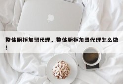 整体厨柜加盟代理，整体厨柜加盟代理怎么做！