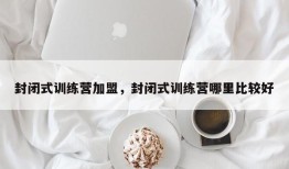 封闭式训练营加盟，封闭式训练营哪里比较好