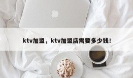 ktv加盟，ktv加盟店需要多少钱！