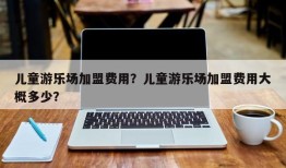 儿童游乐场加盟费用？儿童游乐场加盟费用大概多少？