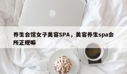 养生会馆女子美容SPA，美容养生spa会所正规嘛