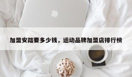 加盟安踏要多少钱，运动品牌加盟店排行榜