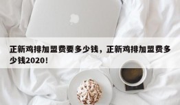 正新鸡排加盟费要多少钱，正新鸡排加盟费多少钱2020！