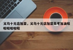 义乌十元店加盟，义乌十元店加盟高考加油啦啦啦啦啦啦