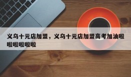 义乌十元店加盟，义乌十元店加盟高考加油啦啦啦啦啦啦