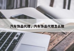 汽车饰品代理，汽车饰品代理怎么做