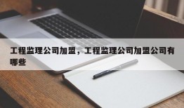 工程监理公司加盟，工程监理公司加盟公司有哪些