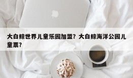 大白鲸世界儿童乐园加盟？大白鲸海洋公园儿童票？