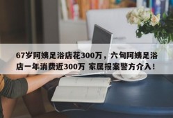 67岁阿姨足浴店花300万，六旬阿姨足浴店一年消费近300万 家属报案警方介入！