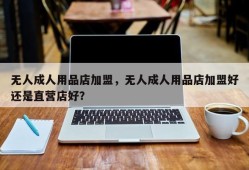 无人成人用品店加盟，无人成人用品店加盟好还是直营店好？