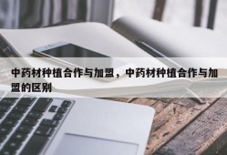 中药材种植合作与加盟，中药材种植合作与加盟的区别