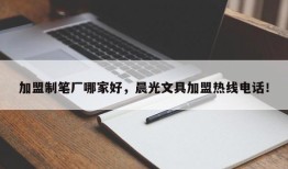 加盟制笔厂哪家好，晨光文具加盟热线电话！