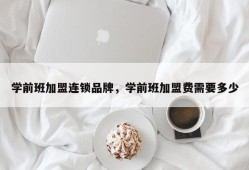 学前班加盟连锁品牌，学前班加盟费需要多少