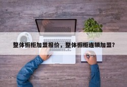 整体橱柜加盟报价，整体橱柜连锁加盟？