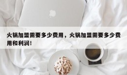 火锅加盟需要多少费用，火锅加盟需要多少费用和利润！