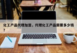 化工产品代理加盟，代理化工产品需要多少钱？