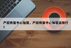 产后恢复中心加盟，产后恢复中心加盟店排行？