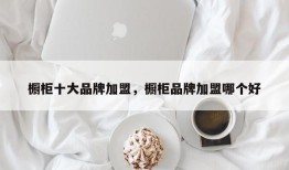 橱柜十大品牌加盟，橱柜品牌加盟哪个好