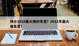 预计2018最火爆的生意？2021年最火爆生意？