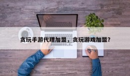 贪玩手游代理加盟，贪玩游戏加盟？