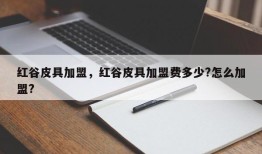 红谷皮具加盟，红谷皮具加盟费多少?怎么加盟?