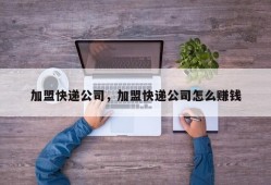 加盟快递公司，加盟快递公司怎么赚钱