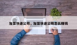 加盟快递公司，加盟快递公司怎么赚钱