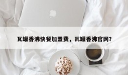 瓦罐香沸快餐加盟费，瓦罐香沸官网？