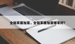 全铝家居加盟，全铝家居加盟哪家好？