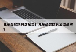 儿童益智玩具店加盟？儿童益智玩具加盟品牌？