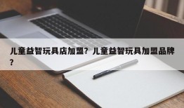 儿童益智玩具店加盟？儿童益智玩具加盟品牌？