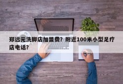 郑远元洗脚店加盟费？附近100米小型足疗店电话？