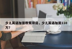 少儿英语加盟教育项目，少儿英语加盟110万？