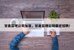 甘肃监理公司加盟，甘肃监理公司最近招聘！