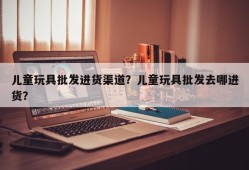 儿童玩具批发进货渠道？儿童玩具批发去哪进货？