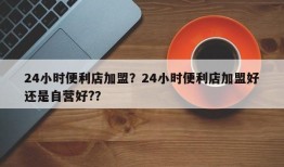 24小时便利店加盟？24小时便利店加盟好还是自营好?？