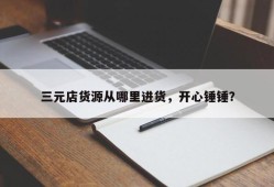 三元店货源从哪里进货，开心锤锤？