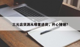 三元店货源从哪里进货，开心锤锤？